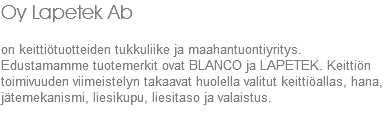 Oy Lapetek Ab on keittiötuotteiden tukkuliike ja maahantuontiyritys. Edustamamme tuotemerkit ovat BLANCO ja LAPETEK. Keittiön toimivuuden viimeistelyn takaavat huolella valitut keittiöallas, hana, jätemekanismi, liesikupu, liesitaso ja valaistus.